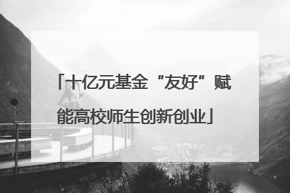 十亿元基金“友好”赋能高校师生创新创业