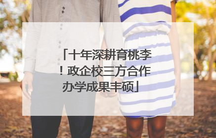 十年深耕育桃李！政企校三方合作办学成果丰硕