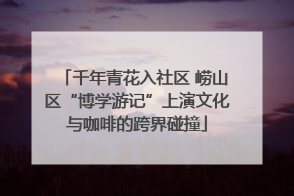 千年青花入社区 崂山区“博学游记”上演文化与咖啡的跨界碰撞