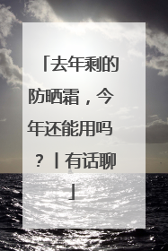 去年剩的防晒霜，今年还能用吗？丨有话聊