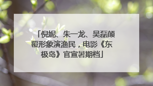 倪妮、朱一龙、吴磊颠覆形象演渔民，电影《东极岛》官宣暑期档