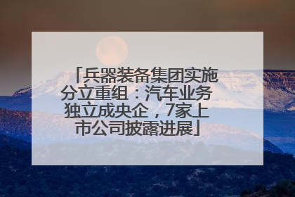 兵器装备集团实施分立重组：汽车业务独立成央企，7家上市公司披露进展
