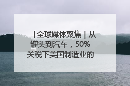 全球媒体聚焦｜从罐头到汽车，50%关税下美国制造业的“生死劫”
