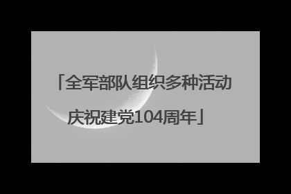 全军部队组织多种活动庆祝建党104周年