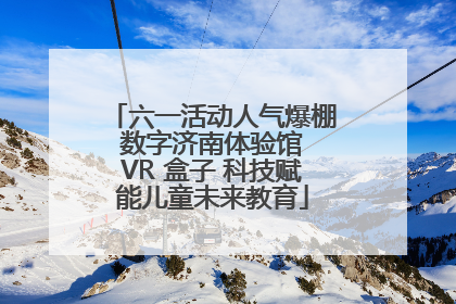 六一活动人气爆棚 数字济南体验馆 VR 盒子 科技赋能儿童未来教育