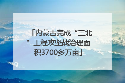 内蒙古完成“三北”工程攻坚战治理面积3700多万亩