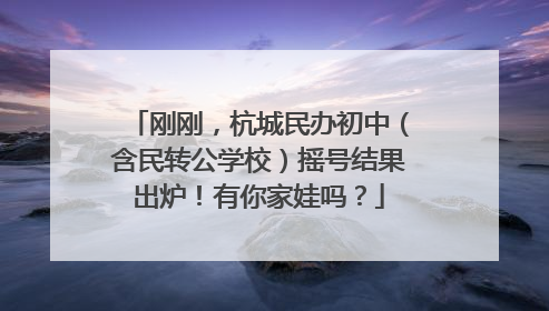 刚刚，杭城民办初中（含民转公学校）摇号结果出炉！有你家娃吗？