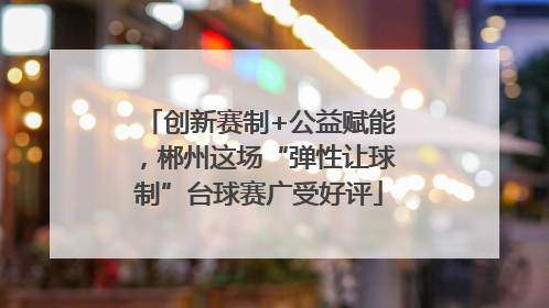 创新赛制+公益赋能，郴州这场“弹性让球制”台球赛广受好评
