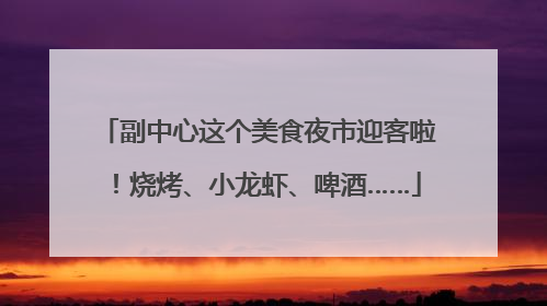 副中心这个美食夜市迎客啦！烧烤、小龙虾、啤酒……