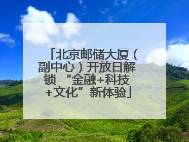 北京邮储大厦（副中心）开放日解锁 “金融+科技+文化”新体验