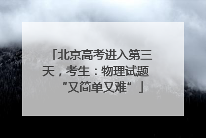 北京高考进入第三天，考生：物理试题“又简单又难”