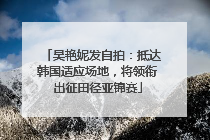 吴艳妮发自拍：抵达韩国适应场地，将领衔出征田径亚锦赛