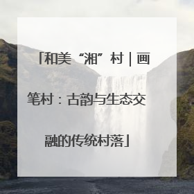 和美“湘”村｜画笔村：古韵与生态交融的传统村落