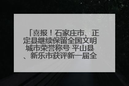 喜报！石家庄市、正定县继续保留全国文明城市荣誉称号 平山县、新乐市获评新一届全国文明城市