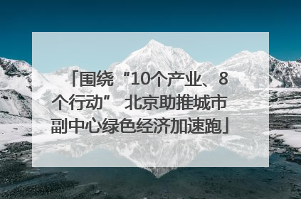 围绕“10个产业、8个行动” 北京助推城市副中心绿色经济加速跑