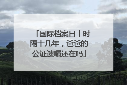 国际档案日丨时隔十几年，爸爸的公证遗嘱还在吗