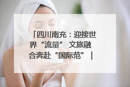 四川南充：迎接世界“流量” 文旅融合奔赴“国际范”｜话锦绣·说安逸