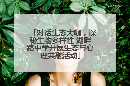 对话生态大咖，探秘生物多样性 湖畔路中学开展生态与心理共融活动