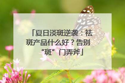 夏日淡斑逆袭：祛斑产品什么好？告别“斑”门弄斧