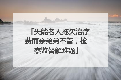 失能老人拖欠治疗费而亲弟弟不管，检察监督解难题
