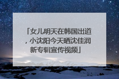 女儿明天在韩国出道，小沈阳今天晒沈佳润新专辑宣传视频