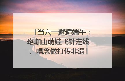 当六一邂逅端午：珞珈山萌娃飞针走线、唱念做打传非遗