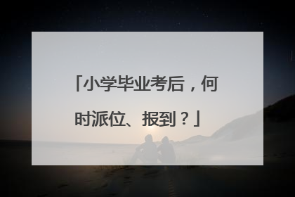 小学毕业考后，何时派位、报到？