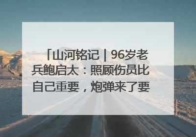 山河铭记｜96岁老兵鲍启太：照顾伤员比自己重要，炮弹来了要趴在他们身上