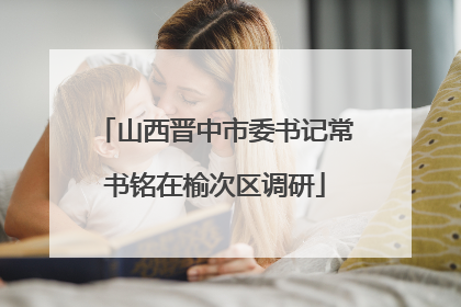 山西晋中市委书记常书铭在榆次区调研