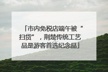 市内免税店端午被“扫货”，荆楚传统工艺品是游客首选纪念品