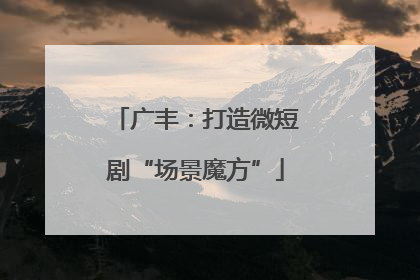 广丰：打造微短剧“场景魔方”