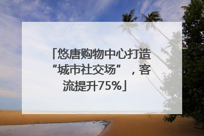 悠唐购物中心打造“城市社交场”，客流提升75%