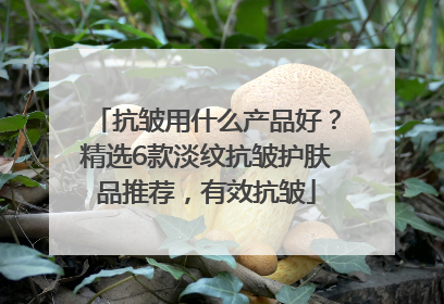 抗皱用什么产品好?精选6款淡纹抗皱护肤品推荐,有效抗皱