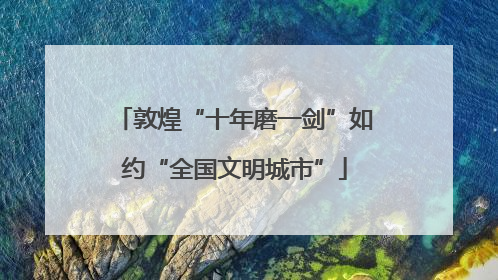 敦煌“十年磨一剑”如约“全国文明城市”