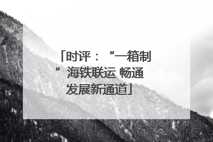 时评：“一箱制”海铁联运 畅通发展新通道