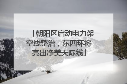 朝阳区启动电力架空线整治，东四环将亮出净美天际线