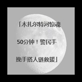 木扎尔特河惊魂50分钟！警民手挽手搭人链救援