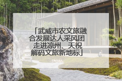 武威市农文旅融合发展达人采风团 走进凉州、天祝解码文旅新地标