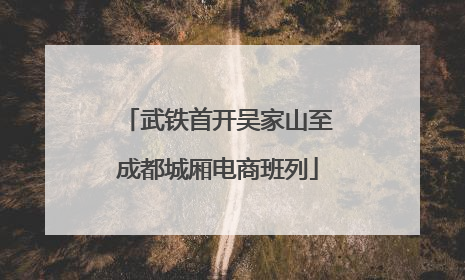 武铁首开吴家山至成都城厢电商班列