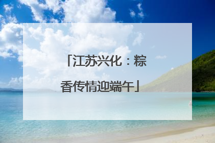 江苏兴化：粽香传情迎端午