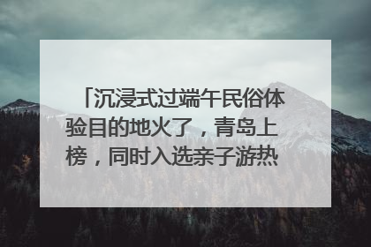沉浸式过端午民俗体验目的地火了，青岛上榜，同时入选亲子游热门Top10