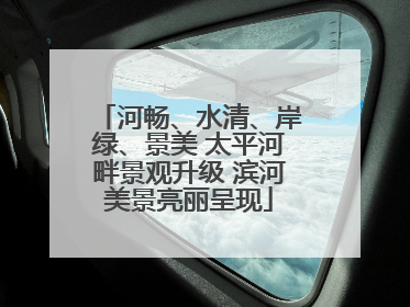 河畅、水清、岸绿、景美 太平河畔景观升级 滨河美景亮丽呈现