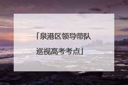 泉港区领导带队巡视高考考点