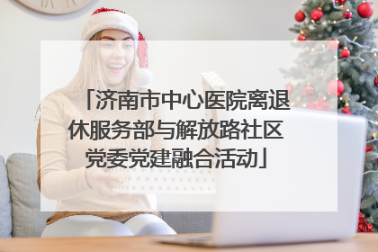 济南市中心医院离退休服务部与解放路社区党委党建融合活动