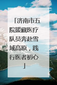 济南市五院援藏医疗队员奔赴雪域高原，践行医者初心