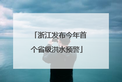 浙江发布今年首个省级洪水预警