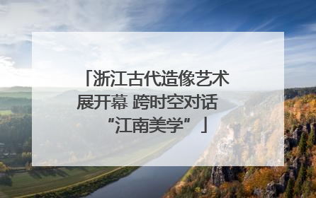 浙江古代造像艺术展开幕 跨时空对话“江南美学”