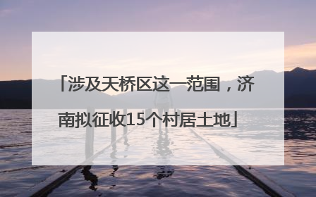 涉及天桥区这一范围，济南拟征收15个村居土地