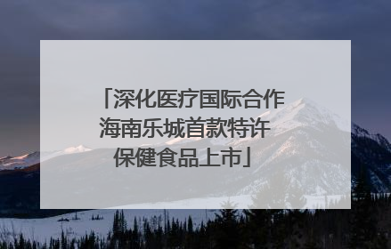 深化医疗国际合作 海南乐城首款特许保健食品上市