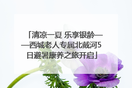 清凉一夏 乐享银龄——西城老人专属北戴河5日避暑康养之旅开启